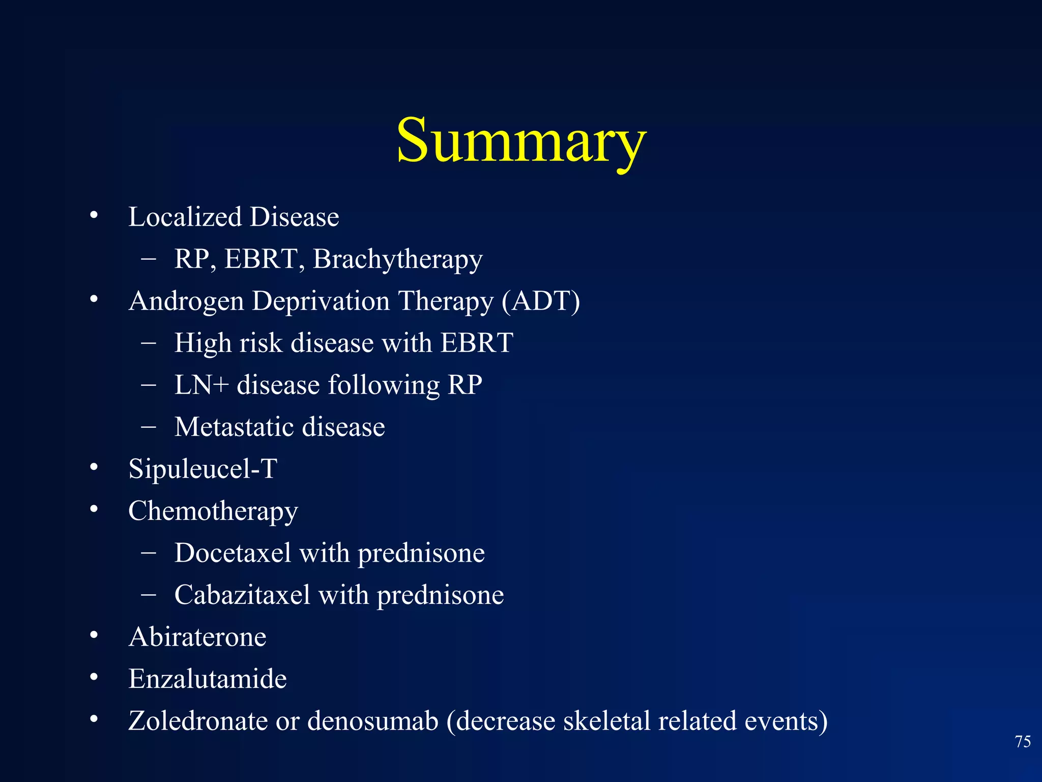 Summary
•   Localized Disease
     – RP, EBRT, Brachytherapy
•   Androgen Deprivation Therapy (ADT)
     – High risk disease with EBRT
     – LN+ disease following RP
     – Metastatic disease
•   Sipuleucel-T
•   Chemotherapy
     – Docetaxel with prednisone
     – Cabazitaxel with prednisone
•   Abiraterone
•   Enzalutamide
•   Zoledronate or denosumab (decrease skeletal related events)
                                                                  75
 