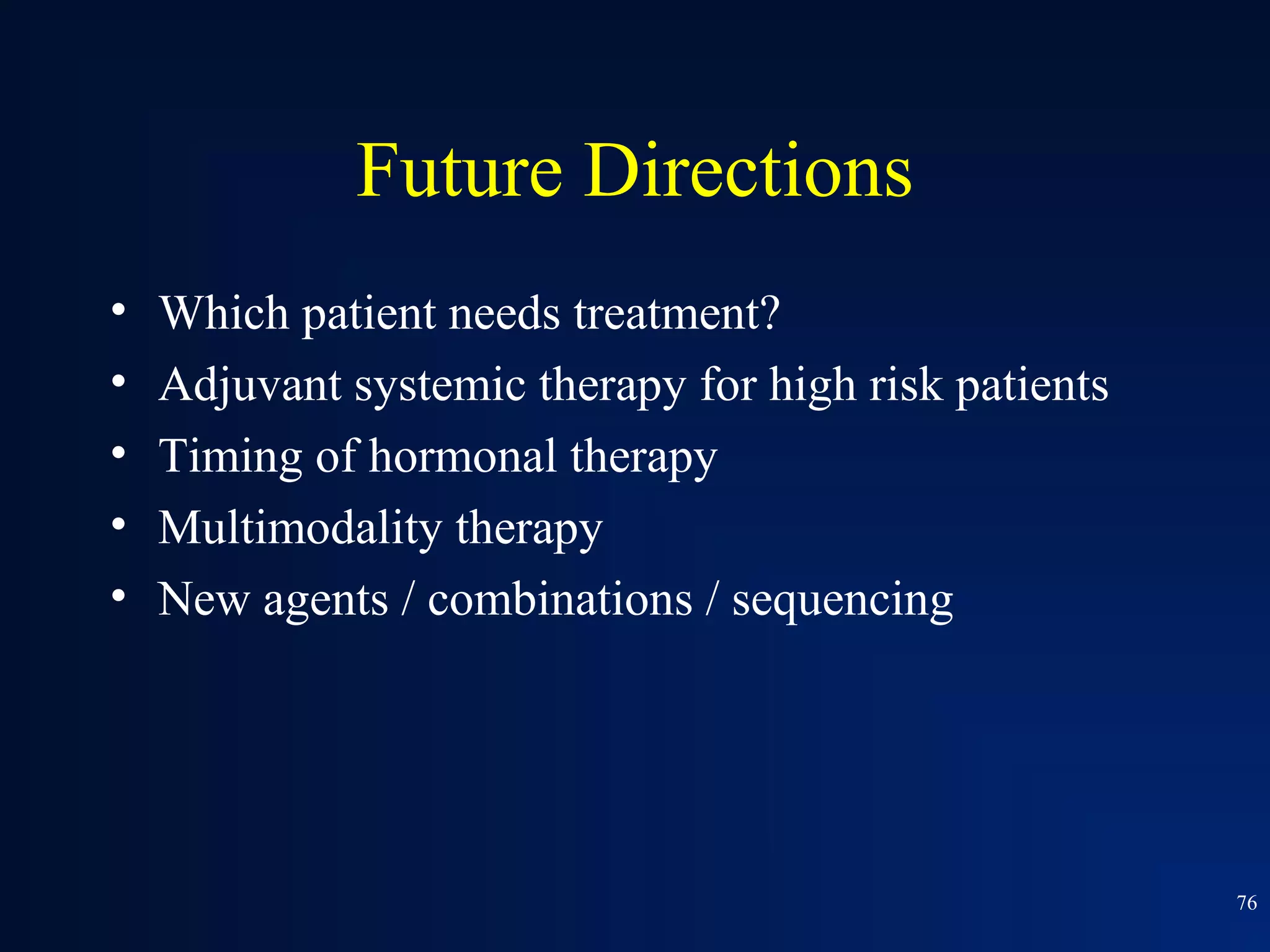 Future Directions
•   Which patient needs treatment?
•   Adjuvant systemic therapy for high risk patients
•   Timing of hormonal therapy
•   Multimodality therapy
•   New agents / combinations / sequencing




                                                       76
 