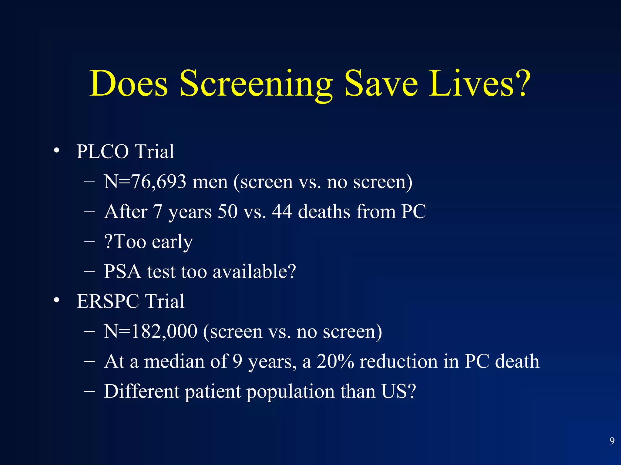 Does Screening Save Lives?
• PLCO Trial
   – N=76,693 men (screen vs. no screen)
   – After 7 years 50 vs. 44 deaths from PC
   – ?Too early
   – PSA test too available?
• ERSPC Trial
   – N=182,000 (screen vs. no screen)
   – At a median of 9 years, a 20% reduction in PC death
   – Different patient population than US?

                                                           9
 