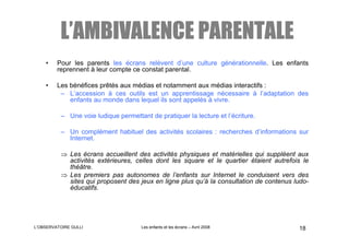 L’AMBIVALENCE PARENTALE
    •    Pour les parents les écrans relèvent d’une culture générationnelle. Les enfants
         reprennent à leur compte ce constat parental.

    •    Les bénéfices prêtés aux médias et notamment aux médias interactifs :
          – L’accession à ces outils est un apprentissage nécessaire à l’adaptation des
             enfants au monde dans lequel ils sont appelés à vivre.

          – Une voie ludique permettant de pratiquer la lecture et l’écriture.

          – Un complément habituel des activités scolaires : recherches d’informations sur
            Internet.

          ⇒ Les écrans accueillent des activités physiques et matérielles qui suppléent aux
            activités extérieures, celles dont les square et le quartier étaient autrefois le
            théâtre.
          ⇒ Les premiers pas autonomes de l’enfants sur Internet le conduisent vers des
            sites qui proposent des jeux en ligne plus qu’à la consultation de contenus ludo-
            éducatifs.




L’OBSERVATOIRE GULLI                  Les enfants et les écrans – Avril 2008             18
 
