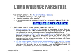 L’AMBIVALENCE PARENTALE
    •    Ils expriment en revanche des craintes très précises :
          – L’exposition à des images pornographiques.
          – L’exposition à des scènes violentes.
          – Une dépense de temps excessive, dont les formes les plus sévères relèvent de
            l’addiction.


    •    La confiance des parents à l’égard des écrans diverge :
          – Internet est celui qui inquiète le plus, surtout en termes de contenu, il est en
            conséquence celui qui est le plus contrôlé par les parents (avec un plus grand
            nombre de moyen de contrôle mis en place), surtout auprès des 6-8 ans.
          – pour la télévision, la confiance est bonne mais plutôt molle (on est surtout sur du
            « plutôt confiant »), les programmes ressortent comme son premier risque suivi
            de l’isolement. De vraies différences selon les chaînes. Les chaînes dédiées aux
            enfants ressortent comme celles mettant le plus en confiance les parents (base
            connaît ou reçoit la chaîne).
          – Sur la console de jeux, dont le contenu est maîtrisé puisque acheté, les risques
            résident surtout dans la crainte de l’isolement de l’enfant (d’où un contrôle des
            parents portant fortement sur le temps passé). Plus confiants vis-à-vis de cet
            écran, les parents sont moins nombreux à en contrôler l’utilisation.


L’OBSERVATOIRE GULLI                 Les enfants et les écrans – Avril 2008                19
 