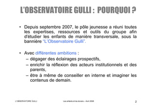 L’OBSERVATOIRE GULLI : POURQUOI ?
   • Depuis septembre 2007, le pôle jeunesse a réuni toutes
     les expertises, ressources et outils du groupe afin
     d'étudier les enfants de manière transversale, sous la
     bannière “L’Observatoire Gulli”.

   • Avec différentes ambitions :
      – dégager des éclairages prospectifs,
      – enrichir la réflexion des acteurs institutionnels et des
        parents,
      – être à même de conseiller en interne et imaginer les
        contenus de demain.



L’OBSERVATOIRE GULLI     Les enfants et les écrans – Avril 2008   2
 