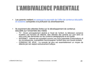 L’AMBIVALENCE PARENTALE
    •    Les parents mettent en exergue la pauvreté de l’offre de contenus éducatifs
         et scolaires comparée à la profusion du divertissement.


    •    Ils expriment des attentes fortes sur le développement de contenus
         éducatifs sur l’ensemble des média
          – TV : Écran principalement destiné à l’éveil de l’enfant, la télévision conserve
            toutefois une fonction de détente. Des attentes des parents qui vont dans ce
            sens avec des demandes sur les contenus pédagogiques et de qualité.
          – INTERNET : Internet est considéré comme une mine potentielle d’informations et
            de connaissances, susceptible d’accompagner l’enfant dans son travail scolaire.
          – CONSOLE DE JEUX : La console de jeux est essentiellement un moyen de
            détente par son aspect exclusivement ludique.




L’OBSERVATOIRE GULLI                Les enfants et les écrans – Avril 2008             20
 