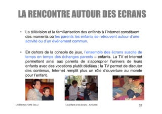 LA RENCONTRE AUTOUR DES ECRANS
   • La télévision et la familiarisation des enfants à l’Internet constituent
     des moments où les parents les enfants se retrouvent autour d’une
     activité ou d’un événement commun.

   • En dehors de la console de jeux, l’ensemble des écrans suscite de
     temps en temps des échanges parents – enfants. La TV et Internet
     permettent ainsi aux parents de s’approprier l’univers de leurs
     enfants avec des vocations plutôt dédiées : la TV permet de discuter
     des contenus, Internet remplit plus un rôle d’ouverture au monde
     pour l’enfant.




L’OBSERVATOIRE GULLI           Les enfants et les écrans – Avril 2008       32
 