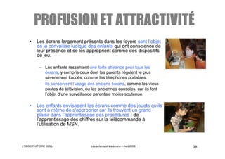 ATTRACTIVITÉ
        PROFUSION ET ATTRACTIVITÉ
    •    Les écrans largement présents dans les foyers sont l’objet
         de la convoitise ludique des enfants qui ont conscience de
         leur présence et se les approprient comme des dispositifs
         de jeu.

          – Les enfants ressentent une forte attirance pour tous les
            écrans, y compris ceux dont les parents régulent le plus
            sévèrement l’accès, comme les téléphones portables.
          – Ils conservent l’usage des anciens écrans, comme les vieux
            postes de télévision, ou les anciennes consoles, car ils font
            l’objet d’une surveillance parentale moins soutenue.

    •    Les enfants envisagent les écrans comme des jouets qu’ils
         sont à même de s’approprier car ils trouvent un grand
         plaisir dans l’apprentissage des procédures : de
         l’apprentissage des chiffres sur la télécommande à
         l’utilisation de MSN.



L’OBSERVATOIRE GULLI                 Les enfants et les écrans – Avril 2008   38
 