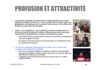 ATTRACTIVITÉ
       PROFUSION ET ATTRACTIVITÉ
  •    Les écrans proposés à l’enfant dans le cadre familial ne sont pas
       adaptés à l’enfant. Entre 6 et 11 ans, l’enfant doit s’insérer dans une
       géographie domestique qui n’a pas été conçue pour lui et utilise des
       écrans qui sont ceux des adultes.

  •    Cette « non-adaptation » peut entraîner certains troubles dont on
       accuse les écrans (posture avachie, effets sur les yeux) alors que
       c’est plutôt le dispositif mis en place qui semble en cause.
        –   Les enfants doivent se rapprocher de l’écran car la distance canapé/écran
            n’est pas adaptée à l’enfant.
        –   Ils doivent se tenir bien droits car il faut se hisser sur la chaise pour bien
            voir l’écran de l’ordinateur.

  •    Les écrans portables apparaissent du même coup comme des
       supports particulièrement adaptés :
        –   Pour une consultation solitaire ou collective, facilement transportable
        –   Il permet de s’adapter à l’enfant sans le renvoyer à un statut de bébé par
            des effets de couleurs ou de rondeur.
        –   L’intégration de l’ensemble des fonctions écran au sein d’un même
            support nomade.


L’OBSERVATOIRE GULLI                       Les enfants et les écrans – Avril 2008            39
 