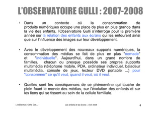L’OBSERVATOIRE GULLI : 2007-2008
  • Dans        un     contexte     où      la      consommation       de
    produits numériques occupe une place de plus en plus grande dans
    la vie des enfants, l’Observatoire Gulli s’interroge pour la première
    année sur la relation des enfants aux écrans qui les entourent ainsi
    que sur l’influence des images sur leur développement.

  • Avec le développement des nouveaux supports numériques, la
    consommation des médias se fait de plus en plus "nomade"
    et     "individuelle". Aujourd'hui, dans un grand nombre de
    familles,    chacun ou presque possède ses propres supports
    multimédia (téléphone mobile, PDA, ordinateur individuel, baladeur
    multimédia, console de jeux, lecteur DVD portable ...) pour
    "consommer" ce qu'il veut, quand il veut, où il veut.

  • Quelles sont les conséquences de ce phénomène qui touche de
    plein fouet le monde des médias, sur l'évolution des enfants et sur
    les liens qui se tissent au sein de la cellule familiale.

L’OBSERVATOIRE GULLI         Les enfants et les écrans – Avril 2008     4
 