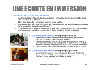 UNE ECOUTE EN IMMERSION
 •    La hiérarchie d’immersion des écrans.
        – L’ordinateur (surf internet, travaux, dessins) : un niveau d’immersion modéré avec
          une ouverture à l’extérieur.
        – Télévision d’écoute : immersion forte en mode « récit ».
        – Console de jeu : très forte implication physiologique et très haut niveau d’immersion
          dans une action de contrôle de l’image
        – Ecrans portatifs : très forte implication et très haut niveau d’immersion traduites par
          une posture de repli et un rassemblement des fonctions de voir et toucher.

                        •   L’immersion des écrans ne signifie pas solitude
                              –   Même très absorbés, les enfants ne sont pas seuls : présence de
                                  peluches ou de doudous et parfois de témoins.
                              –   Ces témoins peuvent jouer le rôle de référent comme pour garantir la
                                  séparation des mondes réel et imaginaire ou de conseiller ou de public
                                  auquel on demande de prendre acte d’un succès ou d’une découverte.
                              –   posture de repli et un rassemblement des fonctions de voir et toucher.

                        •   L’immersion des écrans ne signifie pas passivité
                              –   Les enfants témoignent d’une implication et d’un souci de contrôle.
                              –   La consultation de DVD montre que les enfants apprennent très tôt à
                                  contrôler l’image, repasser des scènes, accélérer…



L’OBSERVATOIRE GULLI                   Les enfants et les écrans – Avril 2008                       41
 