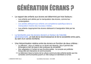 GÉNÉRATION ÉCRANS ?
    •    Le rapport des enfants aux écrans est déterminé par trois facteurs :
          – Les enfants sont attirés par la manipulation des écrans, comme leur
            contemplation.
          – Les adultes attribuent aux enfants une compétence spécifique dans la
            manipulation intuitive des nouveaux médias .
          – Les enfants s’approprient les écrans obéissant à l’assignation faite par les
            adultes.

    •    La familiarité avec les écrans devient un facteur de l’identité
         générationnelle, un trait de la reconnaissance et de la sociabilité entre pairs,
         au sein d’un cercle d’enfants.

    •    Une hiérarchisation relative entre les écrans en fonction de deux critères :
          – La diffusion : plus un média ou un écran est répandu, plus il permet des
             échanges et sert de base à des pratiques de sociabilité.
          – Son adaptation à l’enfant et ses fonctionnalités : la console est préférée
             lorsqu’elle est interactive et communicante.
          => La télévision tisse la trame de la culture commune des enfants tandis que les
             consoles communicantes jouent un rôle ludique et identitaire à la fois.

L’OBSERVATOIRE GULLI                 Les enfants et les écrans – Avril 2008                  42
 