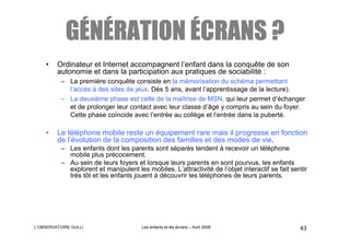GÉNÉRATION ÉCRANS ?
    •    Ordinateur et Internet accompagnent l’enfant dans la conquête de son
         autonomie et dans la participation aux pratiques de sociabilité :
          – La première conquête consiste en la mémorisation du schéma permettant
            l’accès à des sites de jeux. Dès 5 ans, avant l’apprentissage de la lecture).
          – La deuxième phase est celle de la maîtrise de MSN, qui leur permet d’échanger
            et de prolonger leur contact avec leur classe d’âge y compris au sein du foyer.
            Cette phase coïncide avec l’entrée au collège et l’entrée dans la puberté.

    •    Le téléphone mobile reste un équipement rare mais il progresse en fonction
         de l’évolution de la composition des familles et des modes de vie.
          – Les enfants dont les parents sont séparés tendent à recevoir un téléphone
            mobile plus précocement.
          – Au sein de leurs foyers et lorsque leurs parents en sont pourvus, les enfants
            explorent et manipulent les mobiles. L’attractivité de l’objet interactif se fait sentir
            très tôt et les enfants jouent à découvrir les téléphones de leurs parents.




L’OBSERVATOIRE GULLI                   Les enfants et les écrans – Avril 2008                    43
 