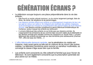 GÉNÉRATION ÉCRANS ?
    •    La télévision occupe toujours une place prépondérante dans la vie des
         enfants :
          – Elle fournit un socle culturel commun, ou du moins largement partagé, faits de
            titres, de récits, de situations et de personnages.
          – Les dessins animés offrent aux enfants un prolongement imaginaire de leur vie
            qui agit en retour sur celle-ci. Ils intègrent par exemple des gestes magiques,
            qu’ils échangent en mimant le comportement des personnages de leurs dessins
            animés. Les dessins animés constituent le genre télévisuel emblématique de
            l’enfance, autour duquel les enfants se retrouvent
          – L’univers télévisuel des enfants ne se limite pas aux dessins animés. Ils
            s’approprient les émissions de jeu comme bien souvent celles de la téléréalité et
            les dessins animés plus adultes comme les Simpsons ou South Park. L’univers
            télévisuel des enfants se prolonge sur des territoires plus adolescents (chaînes
            TNT, offre de base de l’ADSL…)

    •    L’offre télévisuelle demeure centrale, car la pénétration du média est
         massive, mais aussi parce qu’elle est en mesure de se nourrir des autres
         médias. La télévision fonctionne ainsi comme un carrefour multimédia, où
         converge la classe d’âge aussi bien que la famille.

    •    Les enfants sont conscients du rôle collectif et familial que joue l’écran de
         télévision. Ils sont également conscients que la prescription parentale est
         plus active sur ce média.
L’OBSERVATOIRE GULLI                 Les enfants et les écrans – Avril 2008               44
 