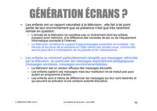 GÉNÉRATION ÉCRANS ?
    •    Les enfants ont un rapport naturalisé à la télévision : elle fait à tel point
         partie de leur environnement que sa présence n’est que très rarement
         remise en question.
          – L’arrivée de la télévision ne constitue pas un événement dont les enfants
            puissent avoir mémoire, à la différence des consoles de jeu ou de l’équipement
            informatique connecté à l’Internet.
          – La télévision constitue le support d’apprentissages essentiels et multiples : les
            heures et les jours de la semaine et l’idée même des rendez-vous, comme elle
            servira plus tard à l’anticipation de la puberté et de l’adolescence.

    •    Les enfants se montrent particulièrement réceptifs aux messages véhiculés
         par la télévision, en particulier les messages explicitement pédagogiques
         (messages sanitaires, messages environnementalistes.
          – La télévision est un vecteur efficace des messages éducatifs
          – Les enfants captent ces messages mais leur restitution ne se traduit pas pour
            autant en programme d’action.
          – Les enfants sont à même de différencier les messages qui leur sont destinés et
            qui peuvent se prévaloir d’une certaine autorité éducative.




L’OBSERVATOIRE GULLI                 Les enfants et les écrans – Avril 2008                45
 