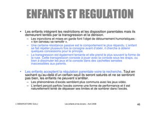 ENFANTS ET REGULATION
   •    Les enfants intègrent les restrictions et les disposition parentales mais ils
        demeurent tentés par la transgression et la dérision.
         – Les injonctions et mises en garde font l’objet de détournement humoristiques :
           « ton cerveau va ramollir ».
         – Une certaine résistance passive est le comportement le plus répandu. L’enfant
           se fait répéter plusieurs fois la consigne avant d’obéir, il cherche à obtenir
           quelques concessions pour le principe.
         – La transgression est également tentante et elle prend le plus souvent la forme de
           la ruse. Cette transgression consiste à jouer avec la console sous les draps, ou
           bien à dissimuler les jeux et la console dans des cachettes sensées
           inaccessibles aux parents.

   •    Les enfants acceptent la régulation parentale voire la recherche. Tout en
        sachant qu’au-delà d’un certain seuil ils seront saturés et ne se sentiront
        pas bien, les enfants ne peuvent s’arrêter.
         – Les phénomènes d’excès semblent plus communs avec les jeux vidéo.
         – L’enfant perçoit parfois l’excés comme une forme de performance et il est
           naturellement tenté de dépasser ses limites et de sombrer dans l’excès.



L’OBSERVATOIRE GULLI                Les enfants et les écrans – Avril 2008               46
 