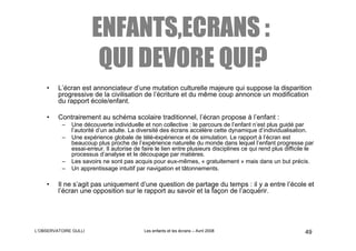 ENFANTS,ECRANS :
                        QUI DEVORE QUI?
    •    L’écran est annonciateur d’une mutation culturelle majeure qui suppose la disparition
         progressive de la civilisation de l’écriture et du même coup annonce un modification
         du rapport école/enfant.

    •    Contrairement au schéma scolaire traditionnel, l’écran propose à l’enfant :
          –   Une découverte individuelle et non collective : le parcours de l’enfant n’est plus guidé par
              l’autorité d’un adulte. La diversité des écrans accélère cette dynamique d’individualisation.
          –   Une expérience globale de télé-éxpérience et de simulation. Le rapport à l’écran est
              beaucoup plus proche de l’expérience naturelle du monde dans lequel l’enfant progresse par
              essai-erreur. Il autorise de faire le lien entre plusieurs disciplines ce qui rend plus difficile le
              processus d’analyse et le découpage par matières.
          –   Les savoirs ne sont pas acquis pour eux-mêmes, « gratuitement » mais dans un but précis.
          –   Un apprentissage intuitif par navigation et tâtonnements.

    •    Il ne s’agit pas uniquement d’une question de partage du temps : il y a entre l’école et
         l’écran une opposition sur le rapport au savoir et la façon de l’acquérir.




L’OBSERVATOIRE GULLI                        Les enfants et les écrans – Avril 2008                            49
 