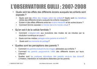 L’OBSERVATOIRE GULLI : 2007-2008
    • Quels sont les effets des différents écrans auxquels les enfants sont
      exposés ?
            •   Quels sont les effets des images selon les enfants? Quels sont les bénéfices
                retirés des différents écrans auxquels les enfants s’exposent ?
            •   Existe-t-il des effets différents entre les écrans interactifs et les autres écrans ?
            •   Comment font-ils coexister le monde réel et le monde virtuel ?

   • Qu'en est-il de la cellule familiale ?
         •      Comment s’adapte-t-elle aux évolutions des modes de vie induites par la
                révolution numérique en cours ?
         •      Quels sont les médias partagés entre parents et enfants ?
         •       Quels sont les moments de partage?

   • Quelles sont les perceptions des parents ?
        •       Comment les parents évaluent-ils les images adressées aux enfants ?
        •       Comment les parents perçoivent-ils l’effet des différents écrans sur leurs
                enfants?
        •       Quelles sont les pratiques éducatives des parents vis-à-vis des écrans?
                Limitation, interdiction et motivations élaborées par les parents.

L’OBSERVATOIRE GULLI                     Les enfants et les écrans – Avril 2008                   5
 