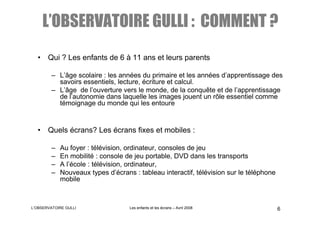 L’OBSERVATOIRE GULLI : COMMENT ?
  • Qui ? Les enfants de 6 à 11 ans et leurs parents

        – L’âge scolaire : les années du primaire et les années d’apprentissage des
          savoirs essentiels, lecture, écriture et calcul.
        – L’âge de l’ouverture vers le monde, de la conquête et de l’apprentissage
          de l’autonomie dans laquelle les images jouent un rôle essentiel comme
          témoignage du monde qui les entoure


  • Quels écrans? Les écrans fixes et mobiles :

        –   Au foyer : télévision, ordinateur, consoles de jeu
        –   En mobilité : console de jeu portable, DVD dans les transports
        –   A l’école : télévision, ordinateur,
        –   Nouveaux types d’écrans : tableau interactif, télévision sur le téléphone
            mobile



L’OBSERVATOIRE GULLI               Les enfants et les écrans – Avril 2008               6
 