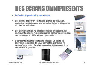 DES ECRANS OMNIPRESENTS
   •    Diffusion et pénétration des écrans.

   •    Les écrans ont envahi les foyers, postes de télévision,
        ordinateurs portables ou non, consoles de jeu et téléphones
        mobiles se multiplient.

   •    Les derniers achats ne chassent pas les précédents, qui
        continuent de servir relégués dans les chambres ou voués à
        des usages plus ciblés et plus personnels.

   •    L’écrasante majorité des foyers possède un poste de
        télévision, le nombre de ceux connectés à l’Internet ne
        cesse d’augmenter. De plus, le nombre d’écrans par foyer
        ne cesse d’augmenter.




L’OBSERVATOIRE GULLI             Les enfants et les écrans – Avril 2008   9
 