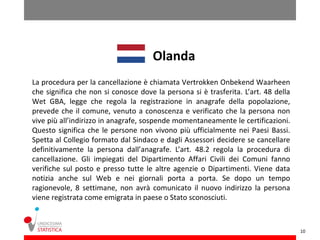 Olanda
La procedura per la cancellazione è chiamata Vertrokken Onbekend Waarheen
che significa che non si conosce dove la persona si è trasferita. L’art. 48 della
Wet GBA, legge che regola la registrazione in anagrafe della popolazione,
prevede che il comune, venuto a conoscenza e verificato che la persona non
vive più all’indirizzo in anagrafe, sospende momentaneamente le certificazioni.
Questo significa che le persone non vivono più ufficialmente nei Paesi Bassi.
Spetta al Collegio formato dal Sindaco e dagli Assessori decidere se cancellare
definitivamente la persona dall’anagrafe. L’art. 48.2 regola la procedura di
cancellazione. Gli impiegati del Dipartimento Affari Civili dei Comuni fanno
verifiche sul posto e presso tutte le altre agenzie o Dipartimenti. Viene data
notizia anche sul Web e nei giornali porta a porta. Se dopo un tempo
ragionevole, 8 settimane, non avrà comunicato il nuovo indirizzo la persona
viene registrata come emigrata in paese o Stato sconosciuti.



                                                                                    10
 