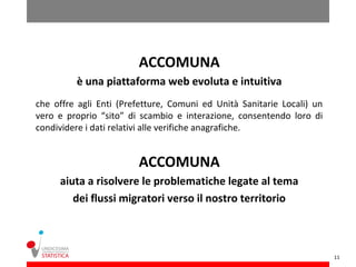ACCOMUNA
         è una piattaforma web evoluta e intuitiva
che offre agli Enti (Prefetture, Comuni ed Unità Sanitarie Locali) un
vero e proprio “sito” di scambio e interazione, consentendo loro di
condividere i dati relativi alle verifiche anagrafiche.


                        ACCOMUNA
     aiuta a risolvere le problematiche legate al tema
        dei flussi migratori verso il nostro territorio



                                                                        11
 