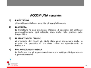 ACCOMUNA consente:
1)   IL CONTROLLO
     sistematico degli alloggi per evitare il sovraffollamento
2)   LA VERIFICA
     La Prefettura ha uno strumento efficiente di controllo per verificare
     approfonditamente ogni richiesta: aiuta anche nella gestione delle
     irreperibilità
3)   LE PRENOTAZIONI ON-LINE
     Al momento del rilascio del Nulla Osta viene consegnato anche in
     modulo che permette di prenotare online un appuntamento in
     Prefettura
4)   UNA MAGGIORE EFFICIENZA
     La Prefettura con gli appuntamenti conosce in anticipo chi si presenterà
     il giorno successivo



                                                                                12
 