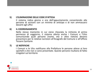5)   L’ELIMINAZIONE DELLE CODE D’ATTESA
     Il sistema indica giorno e ora dell’appuntamento consentendo alle
     persone di arrivare con un minimo di anticipo e di non ammassarsi
     davanti agli uffici
6)   IL COORDINAMENTO
     Nello stesso momento in cui viene rilasciata la richiesta di primo
     permesso di soggiorno, il sistema allerta anche i Comuni e l’Ulss
     comunicando quali persone (nome, età e altre notizie) devono
     presentarsi per le relative iscrizioni all’Anagrafe del Comune e all’Ufficio
     Tessere Sanitarie
7)   LE NOTIFICHE
     I Comuni e le Ulss notificano alla Prefettura le persone attese ai loro
     sportelli e che non si sono presentate. Queste persone risultano di fatto
     irregolari sul territorio




                                                                                    13
 
