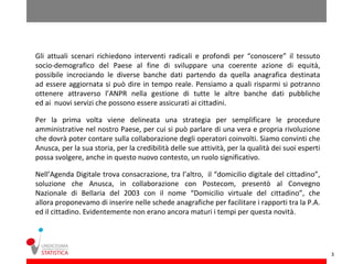 Gli attuali scenari richiedono interventi radicali e profondi per “conoscere” il tessuto
socio-demografico del Paese al fine di sviluppare una coerente azione di equità,
possibile incrociando le diverse banche dati partendo da quella anagrafica destinata
ad essere aggiornata si può dire in tempo reale. Pensiamo a quali risparmi si potranno
ottenere attraverso l’ANPR nella gestione di tutte le altre banche dati pubbliche
ed ai nuovi servizi che possono essere assicurati ai cittadini.

Per la prima volta viene delineata una strategia per semplificare le procedure
amministrative nel nostro Paese, per cui si può parlare di una vera e propria rivoluzione
che dovrà poter contare sulla collaborazione degli operatori coinvolti. Siamo convinti che
Anusca, per la sua storia, per la credibilità delle sue attività, per la qualità dei suoi esperti
possa svolgere, anche in questo nuovo contesto, un ruolo significativo.

Nell’Agenda Digitale trova consacrazione, tra l’altro, il “domicilio digitale del cittadino”,
soluzione che Anusca, in collaborazione con Postecom, presentò al Convegno
Nazionale di Bellaria del 2003 con il nome “Domicilio virtuale del cittadino”, che
allora proponevamo di inserire nelle schede anagrafiche per facilitare i rapporti tra la P.A.
ed il cittadino. Evidentemente non erano ancora maturi i tempi per questa novità.




                                                                                                    3
 
