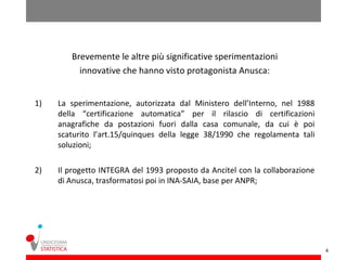 Brevemente le altre più significative sperimentazioni
          innovative che hanno visto protagonista Anusca:


1)   La sperimentazione, autorizzata dal Ministero dell’Interno, nel 1988
     della “certificazione automatica” per il rilascio di certificazioni
     anagrafiche da postazioni fuori dalla casa comunale, da cui è poi
     scaturito l’art.15/quinques della legge 38/1990 che regolamenta tali
     soluzioni;

2)   Il progetto INTEGRA del 1993 proposto da Ancitel con la collaborazione
     di Anusca, trasformatosi poi in INA-SAIA, base per ANPR;




                                                                              4
 