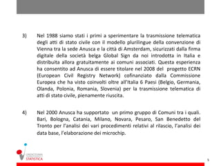 3)   Nel 1988 siamo stati i primi a sperimentare la trasmissione telematica
     degli atti di stato civile con il modello plurilingue della convenzione di
     Vienna tra la sede Anusca e la città di Amsterdam, sicurizzati dalla firma
     digitale della società belga Global Sign da noi introdotta in Italia e
     distribuita allora gratuitamente ai comuni associati. Questa esperienza
     ha consentito ad Anusca di essere titolare nel 2008 del progetto ECRN
     (European Civil Registry Network) cofinanziato dalla Commissione
     Europea che ha visto coinvolti oltre all’Italia 6 Paesi (Belgio, Germania,
     Olanda, Polonia, Romania, Slovenia) per la trasmissione telematica di
     atti di stato civile, pienamente riuscita.


4)   Nel 2000 Anusca ha supportato un primo gruppo di Comuni tra i quali.
     Bari, Bologna, Catania, Milano, Novara, Pesaro, San Benedetto del
     Tronto per l’analisi dei vari procedimenti relativi al rilascio, l’analisi dei
     data base, l’elaborazione dei microchip.



                                                                                      5
 