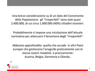 Una breve considerazione su di un dato del Censimento
   della Popolazione: gli “irreperibili” sono stati quasi
2.400.000, di cui circa 1.000.000 (40%) cittadini stranieri.

 Probabilmente si impone una rivisitazione dell’attuale
normativa per attenuare il fenomeno degli “irreperibili”.

 Abbiamo approfondito quello che accade in altri Paesi
 europei che gestiscono l’anagrafe praticamente con le
       stesse nostre modalità e precisamente:
          Austria, Belgio, Germania e Olanda.


                                                               6
 