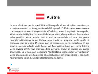 Austria
La cancellazione per irreperibilità dall’anagrafe di un cittadino austriaco o
straniero avviene con le seguenti modalità: quando l’ufficio viene a conoscenza
che una persona non è più presente all’indirizzo in cui è registrato in anagrafe,
attiva subito tutti gli accertamenti del caso; dopo che questi non hanno dato
esito positivo, viene inviata una lettera raccomandata ed una per posta
normale all’indirizzo in cui l’interessato risulta in anagrafe, nella quale si
comunica che se entro 15 giorni non si presenterà, verrà cancellato. E’ un
servizio speciale offerto dalle Poste, cd. Postweiterleitung, per cui la lettera
viene inviata all’effettivo indirizzo della persona, anche se diverso da quello
anagrafico. La lettera con la dicitura “destinatario sconosciuto” o “trasferito”
viene allegata agli atti. La pratica di cancellazione per irreperibilità si conclude
normalmente in un mese dall’accertamento negativo.




                                                                                       7
 