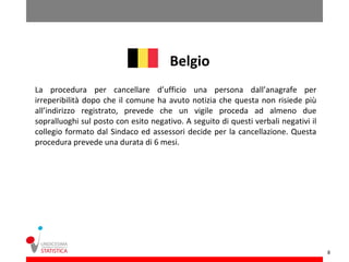 Belgio
La procedura per cancellare d’ufficio una persona dall’anagrafe per
irreperibilità dopo che il comune ha avuto notizia che questa non risiede più
all’indirizzo registrato, prevede che un vigile proceda ad almeno due
sopralluoghi sul posto con esito negativo. A seguito di questi verbali negativi il
collegio formato dal Sindaco ed assessori decide per la cancellazione. Questa
procedura prevede una durata di 6 mesi.




                                                                                     8
 