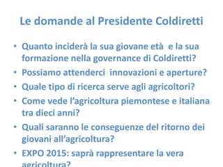 Le domande al Presidente Coldiretti
• Quanto inciderà la sua giovane età e la sua
formazione nella governance di Coldiretti?
• Possiamo attenderci innovazioni e aperture?
• Quale tipo di ricerca serve agli agricoltori?
• Come vede l’agricoltura piemontese e italiana
tra dieci anni?
• Quali saranno le conseguenze del ritorno dei
giovani all’agricoltura?
• EXPO 2015: saprà rappresentare la vera
 