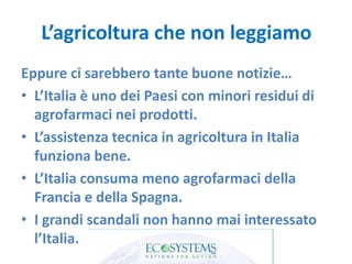 L’agricoltura che non leggiamo
Eppure ci sarebbero tante buone notizie…
• L’Italia è uno dei Paesi con minori residui di
agrofarmaci nei prodotti.
• L’assistenza tecnica in agricoltura in Italia
funziona bene.
• L’Italia consuma meno agrofarmaci della
Francia e della Spagna.
• I grandi scandali non hanno mai interessato
l’Italia.
 