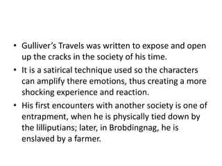 • Gulliver’s Travels was written to expose and open 
up the cracks in the society of his time. 
• It is a satirical technique used so the characters 
can amplify there emotions, thus creating a more 
shocking experience and reaction. 
• His first encounters with another society is one of 
entrapment, when he is physically tied down by 
the lilliputians; later, in Brobdingnag, he is 
enslaved by a farmer. 
 