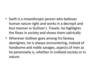 • Swift is a misanthropic person who believes 
human nature right and works in a decrepit and 
foul manner in Gulliver's Travels. he highlights 
the flows in society and shows them satirically 
• Wherever Gulliver goes among his fantasy 
aborigines, he is always encountering, instead of 
handsome and noble savages, aspects of men as 
he perennially is, whether in civilized society or in 
nature. 
 