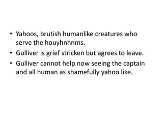 • Yahoos, brutish humanlike creatures who 
serve the houyhnhnms. 
• Gulliver is grief stricken but agrees to leave. 
• Gulliver cannot help now seeing the captain 
and all human as shamefully yahoo like. 
 
