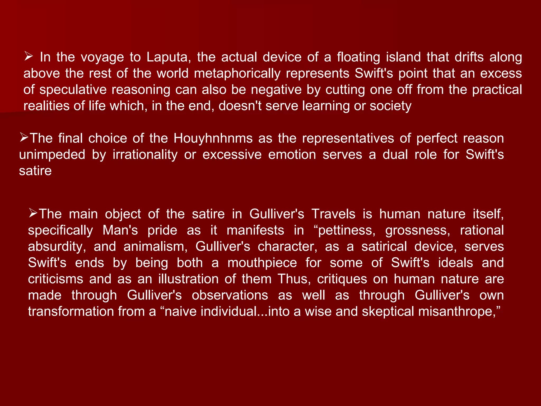 In the voyage to Laputa, the actual device of a floating island that drifts along above the rest of the world metaphorically represents Swift's point that an excess of speculative reasoning can also be negative by cutting one off from the practical realities of life which, in the end, doesn't serve learning or society  The final choice of the Houyhnhnms as the representatives of perfect reason unimpeded by irrationality or excessive emotion serves a dual role for Swift's satire  The main object of the satire in Gulliver's Travels is human nature itself, specifically Man's pride as it manifests in “pettiness, grossness, rational absurdity, and animalism, Gulliver's character, as a satirical device, serves Swift's ends by being both a mouthpiece for some of Swift's ideals and criticisms and as an illustration of them Thus, critiques on human nature are made through Gulliver's observations as well as through Gulliver's own transformation from a “naive individual...into a wise and skeptical misanthrope,” 