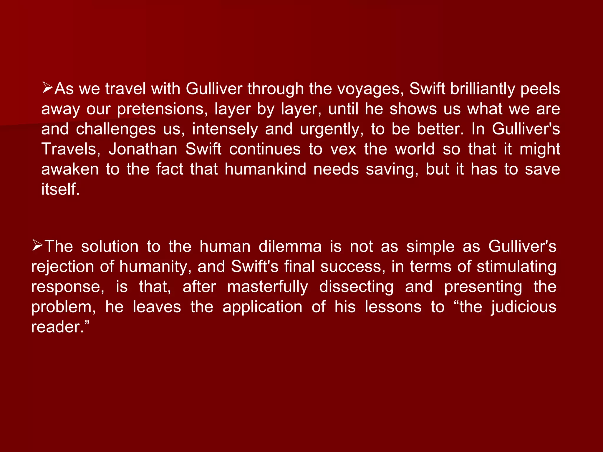 As we travel with Gulliver through the voyages, Swift brilliantly peels away our pretensions, layer by layer, until he shows us what we are and challenges us, intensely and urgently, to be better. In Gulliver's Travels, Jonathan Swift continues to vex the world so that it might awaken to the fact that humankind needs saving, but it has to save itself.  The solution to the human dilemma is not as simple as Gulliver's rejection of humanity, and Swift's final success, in terms of stimulating response, is that, after masterfully dissecting and presenting the problem, he leaves the application of his lessons to “the judicious reader.”  