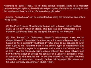 According to Bullitt (1966), “In its most serious function, satire is a mediator between two perceptions; the disillusioned perception of man as he actually is, and the ideal perception, or vision, of man as he ought to be,”  Likewise, “misanthropy” can be understood as being the product of one of two world views:  (1) The Pure Cynic or Misanthropist has no faith in human nature and has given up on any notion of ideals. This type lies and manipulates as a matter of course and these are the types that tend to run the world.  (2) The “Burned” or Disillusioned Idealist's misanthropy arises out of disappointment in humankind. In many ways, the second type exhibits more hatred as he is constantly frustrated by what men do as opposed to what they ought to do. Jonathon Swift is the second type of misanthropist and Gulliver's Travels is arguably his greatest satiric attempt to “shame men out of their vices” by constantly distinguishing between how man behaves and how he thinks about or justifies his behavior in a variety of situations. Pride, in particular, is what enables man to “deceive himself into the belief that he is rational and virtuous when, in reality, he has not developed his reason, and his virtue is merely appearance,” (Bullitt, 1966).  