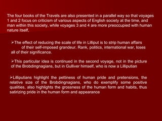 The four books of the Travels are also presented in a parallel way so that voyages 1 and 2 focus on criticism of various aspects of English society at the time, and man within this society, while voyages 3 and 4 are more preoccupied with human nature itself,  The effect of reducing the scale of life in Lilliput is to strip human affairs  of their self-imposed grandeur. Rank, politics, international war, loses all of their significance.  This particular idea is continued in the second voyage, not in the picture of the Brobdingnagians, but in Gulliver himself, who is now a Lilliputian  Lilliputians highlight the pettiness of human pride and pretensions, the relative size of the Brobdingnagians, who do exemplify some positive qualities, also highlights the grossness of the human form and habits, thus satirizing pride in the human form and appearance  