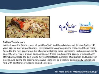 Gulliver Travel’s story
Inspired from the famous novel of Jonathan Swift and the adventures of its hero Gulliver, 43
years ago, we provide our top-level travel services to our costumers, through all these years.
Passed to the next generation, but always maintaining these ingredients that make our clients
adore these services: a warm personal contact froma family running agency, which not only
offers but suggests, the best way to have unforgettable moments of relaxation and holidays in
Greece. And during the client’s stay, always there will be a friendly person ready to hear and
help with additional arrangements and solutions.
For more details: http://www.Gulliver.gr/
 