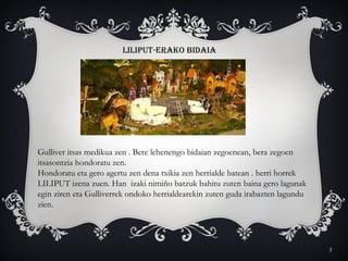 3
LILIPUT-ERAKO BIDAIA
Gulliver itsas medikua zen . Bere lehenengo bidaian zegoenean, bera zegoen
itsasontzia hondoratu zen.
Hondoratu eta gero agertu zen dena txikia zen herrialde batean . herri horrek
LILIPUT izena zuen. Han izaki nimiño batzuk bahitu zuten baina gero lagunak
egin ziren eta Gulliverrek ondoko herrialdearekin zuten guda irabazten lagundu
zien.
 