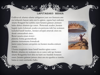 5
LAPUTARAKO BIDAIA
Gulliver-ek uhartez-uharte nabigatzen joan zen iluntzera arte
eta kobazulo batean sartu zen lo egitera ; eguna hazi ondoren
uharte flotagarri bat aurkitu zuen beraren gainean ,keinuen
bidez deituz uhartera igo zuten . Pertsonak zeuden ,beraien
begiak txarto kokatuak zeuden eta pertsona txiki bat zeukaten
kaskabel handi batekin , beraien arropak arraroak ziren eta
denak asmatzaileak ziren .
Berari janaria eman zioten :
platerra: forma geometrikoak
platerra: instrumentu formakoak
Jantzi zuten beraien arropekin eta beraien musika erakutsi
zioten.
Uhartea mugitzeko iman handi batekin egiten zuten .
Beheko uhartea ere zeukaten eta ez zuten nahi igo beraien
uharte flotagarrira hori dela eta harri oso handiak botatzen
zuten ,beraien gainean jartzen ziren ura eta eguzkia ez izateko
baina ez zuen ezertarako balio.
 