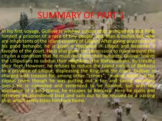 In his first voyage, Gulliver is washed ashore after a shipwreck and finds
himself a prisoner of a race of tiny people, less than 6 inches tall, who
are inhabitants of the island country of Lilliput. After giving assurances of
his good behavior, he is given a residence in Lilliput and becomes a
favorite of the court. He is also given the permission to roam around the
city on a condition that he must not harm their subjects. Gulliver assists
the Lilliputians to subdue their neighbors, the Blefuscudians, by stealing
their fleet. However, he refuses to reduce the island nation of Blefuscu
to a province of Lilliput, displeasing the King and the court. Gulliver is
charged with treason for, among other "crimes", "making water" in the
capital (even though he was putting out a fire and saving countless
lives.) He is convicted and sentenced to be blinded, but with the
assistance of a kind friend, he escapes to Blefuscu. Here he spots and
retrieves an abandoned boat and sails out to be rescued by a passing
ship, which safely takes him back home.
SUMMARY OF PART 1
 