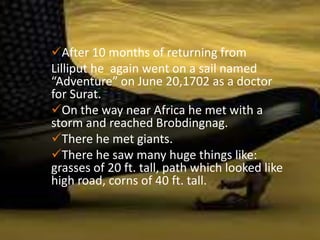After 10 months of returning from
Lilliput he again went on a sail named
“Adventure” on June 20,1702 as a doctor
for Surat.
On the way near Africa he met with a
storm and reached Brobdingnag.
There he met giants.
There he saw many huge things like:
grasses of 20 ft. tall, path which looked like
high road, corns of 40 ft. tall.
 