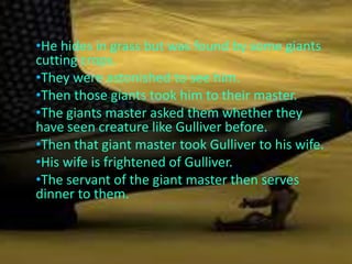 •He hides in grass but was found by some giants
cutting crops.
•They were astonished to see him.
•Then those giants took him to their master.
•The giants master asked them whether they
have seen creature like Gulliver before.
•Then that giant master took Gulliver to his wife.
•His wife is frightened of Gulliver.
•The servant of the giant master then serves
dinner to them.
 