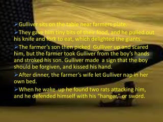Gulliver sits on the table near farmers plate.
They gave him tiny bits of their food, and he pulled out
his knife and fork to eat, which delighted the giants.
The farmer’s son then picked Gulliver up and scared
him, but the farmer took Gulliver from the boy’s hands
and stroked his son. Gulliver made a sign that the boy
should be forgiven, and kissed his hand.
After dinner, the farmer’s wife let Gulliver nap in her
own bed.
When he wake up he found two rats attacking him,
and he defended himself with his “hanger,” or sword.
 
