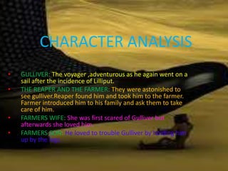 CHARACTER ANALYSIS
• GULLIVER: The voyager ,adventurous as he again went on a
sail after the incidence of Lilliput.
• THE REAPER AND THE FARMER: They were astonished to
see gulliver.Reaper found him and took him to the farmer.
Farmer introduced him to his family and ask them to take
care of him.
• FARMERS WIFE: She was first scared of Gulliver but
afterwards she loved him.
• FARMERS SON: He loved to trouble Gulliver by holding him
up by the legs.
 