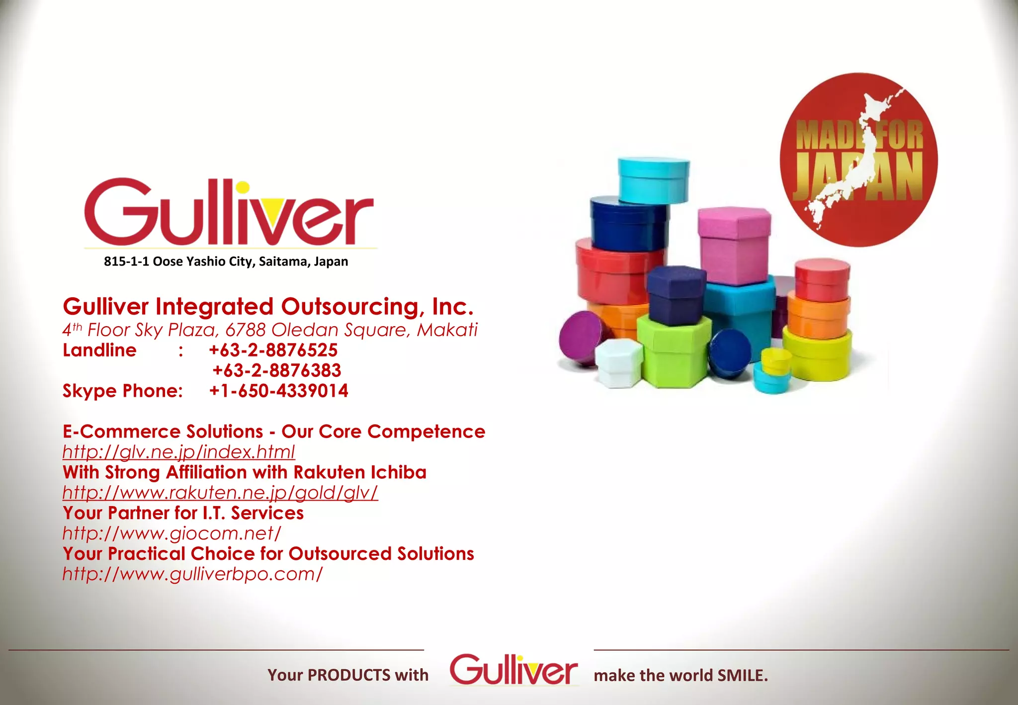 815-1-1 Oose Yashio City, Saitama, Japan


Gulliver Integrated Outsourcing, Inc.
4th Floor Sky Plaza, 6788 Oledan Square, Makati
Landline              : +63-2-8876525
                             +63-2-8876383
Skype Phone: +1-650-4339014

E-Commerce Solutions - Our Core Competence
http://glv.ne.jp/index.html
With Strong Affiliation with Rakuten Ichiba
http://www.rakuten.ne.jp/gold/glv/
Your Partner for I.T. Services
http://www.giocom.net/
Your Practical Choice for Outsourced Solutions
http://www.gulliverbpo.com/




                              Your PRODUCTS with   make the world SMILE.
 