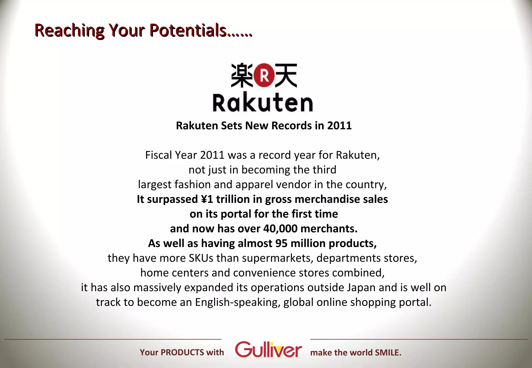 Reaching Your Potentials……



                        Rakuten Sets New Records in 2011

                    Fiscal Year 2011 was a record year for Rakuten,
                             not just in becoming the third
                  largest fashion and apparel vendor in the country,
                  It surpassed ¥1 trillion in gross merchandise sales
                             on its portal for the first time
                         and now has over 40,000 merchants.
                     As well as having almost 95 million products,
            they have more SKUs than supermarkets, departments stores,
                   home centers and convenience stores combined,
     it has also massively expanded its operations outside Japan and is well on
         track to become an English-speaking, global online shopping portal.



                Your PRODUCTS with                 make the world SMILE.
 